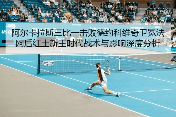 阿尔卡拉斯三比一击败德约科维奇卫冕法网后红土新王时代战术与影响深度分析